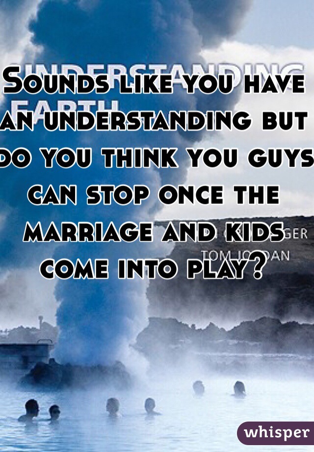 Sounds like you have an understanding but do you think you guys can stop once the marriage and kids come into play?