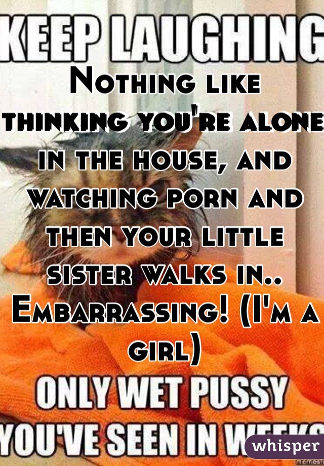 Nothing like thinking you're alone in the house, and watching porn and then your little sister walks in.. Embarrassing! (I'm a girl) 