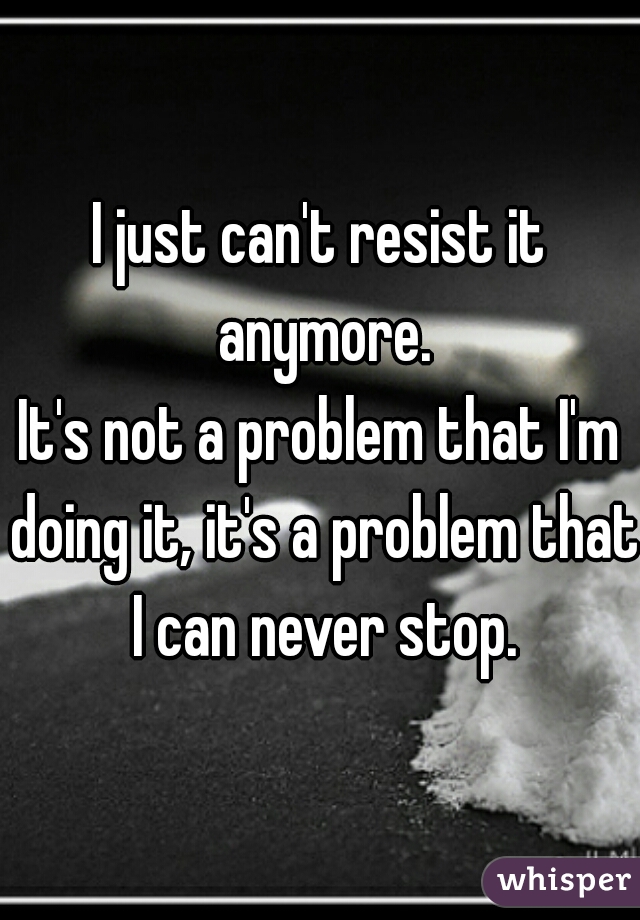 I just can't resist it anymore.

It's not a problem that I'm doing it, it's a problem that I can never stop.