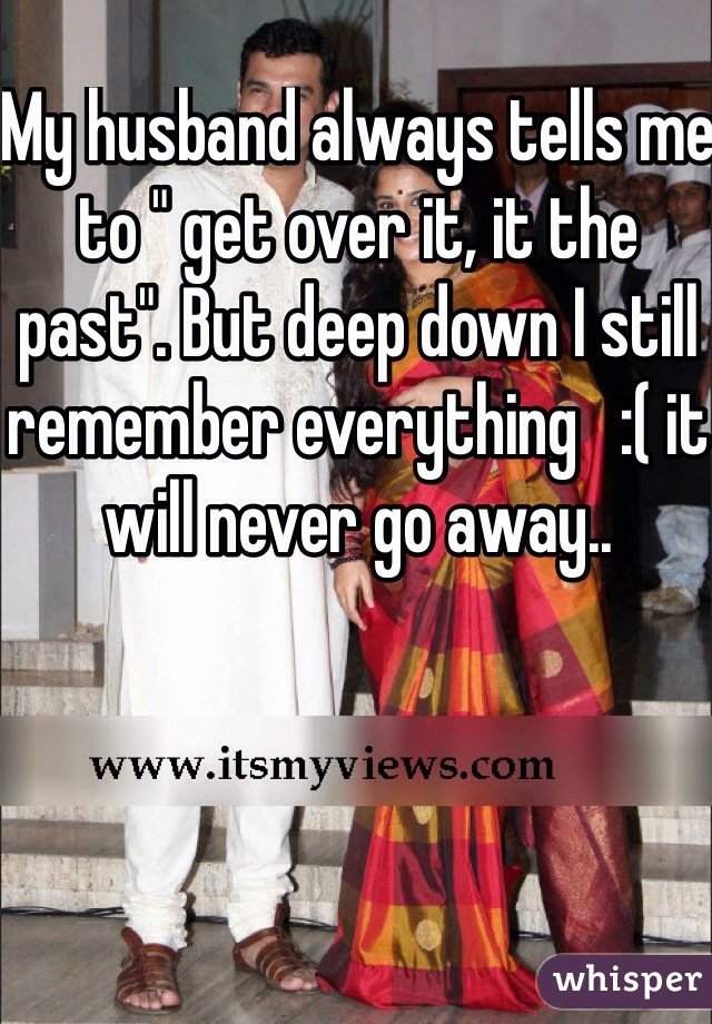 My husband always tells me to " get over it, it the past". But deep down I still remember everything   :( it will never go away.. 