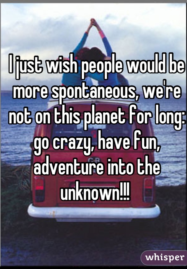 I just wish people would be more spontaneous, we're not on this planet for long: go crazy, have fun, adventure into the unknown!!! 