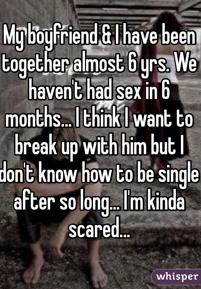 My boyfriend & I have been together almost 6 yrs. We haven't had sex in 6 months... I think I want to break up with him but I don't know how to be single after so long... I'm kinda scared...