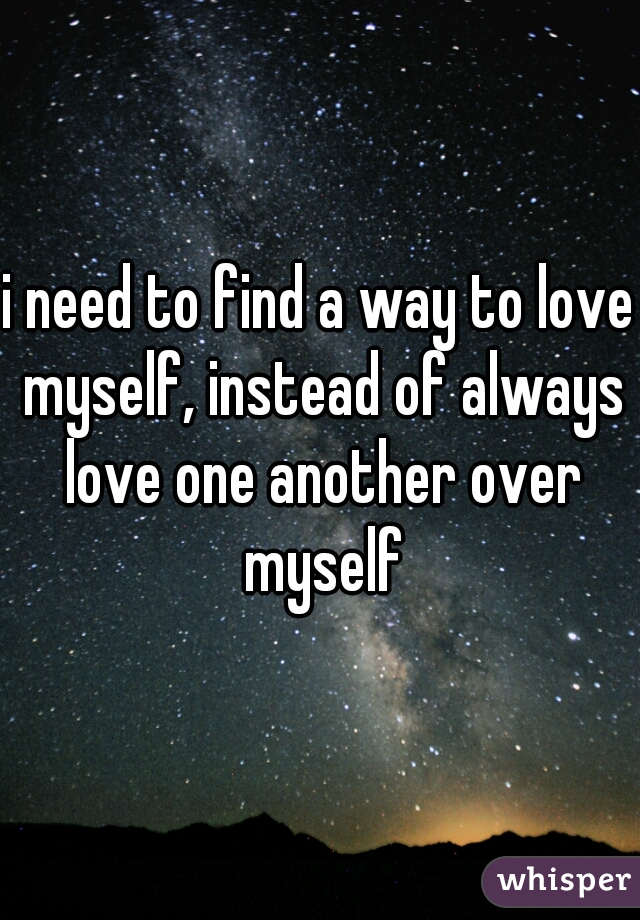 i need to find a way to love myself, instead of always love one another over myself