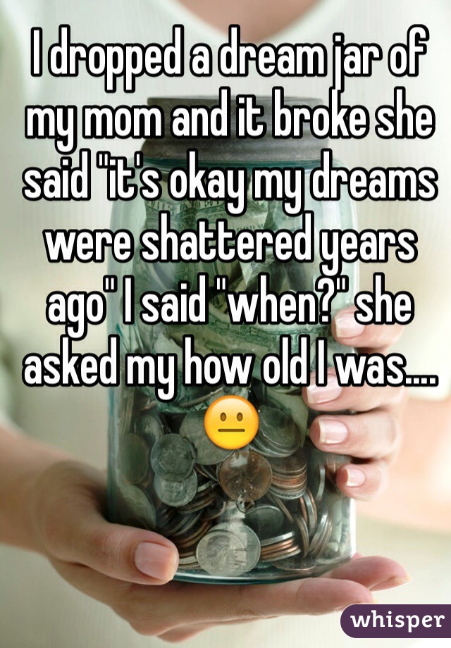 I dropped a dream jar of my mom and it broke she said "it's okay my dreams were shattered years ago" I said "when?" she asked my how old I was.... 😐