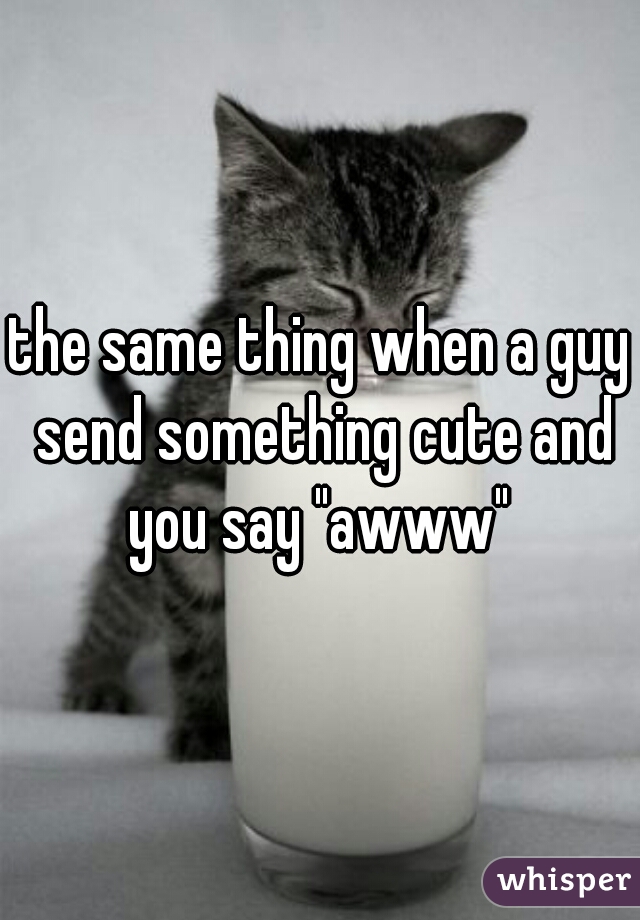 the same thing when a guy send something cute and you say "awww" 