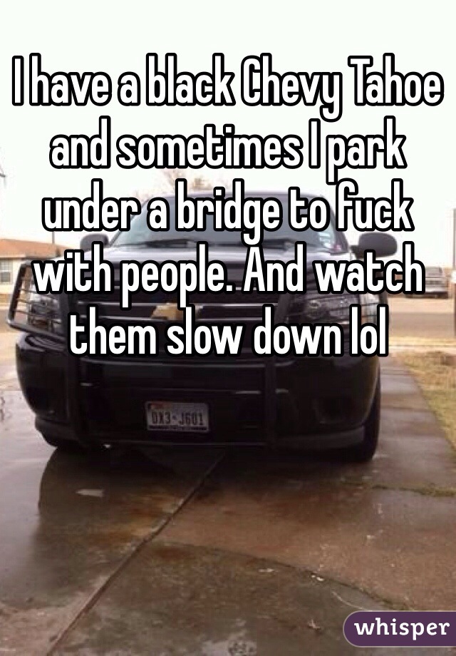 I have a black Chevy Tahoe and sometimes I park under a bridge to fuck with people. And watch them slow down lol 