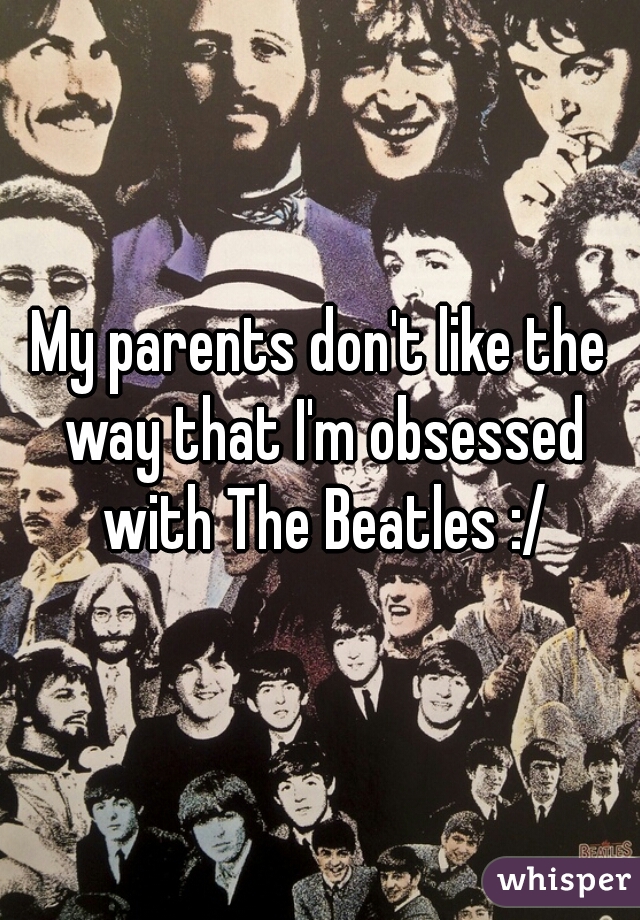 My parents don't like the way that I'm obsessed with The Beatles :/