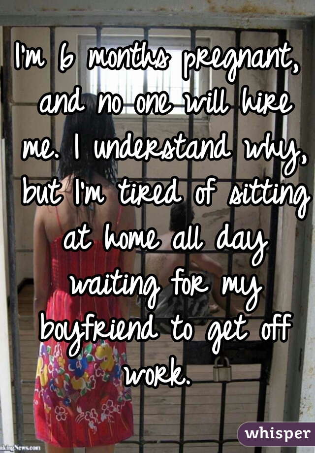 I'm 6 months pregnant, and no one will hire me. I understand why, but I'm tired of sitting at home all day waiting for my boyfriend to get off work. 