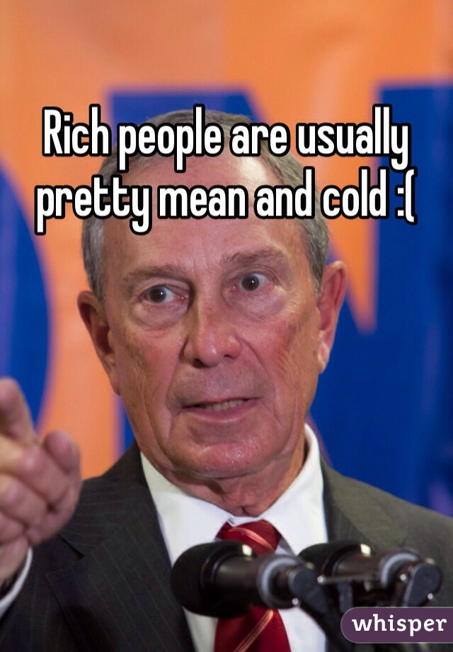 Rich people are usually pretty mean and cold :(