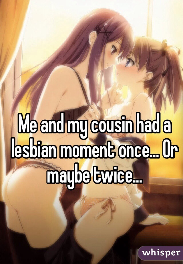 Me and my cousin had a lesbian moment once... Or maybe twice...