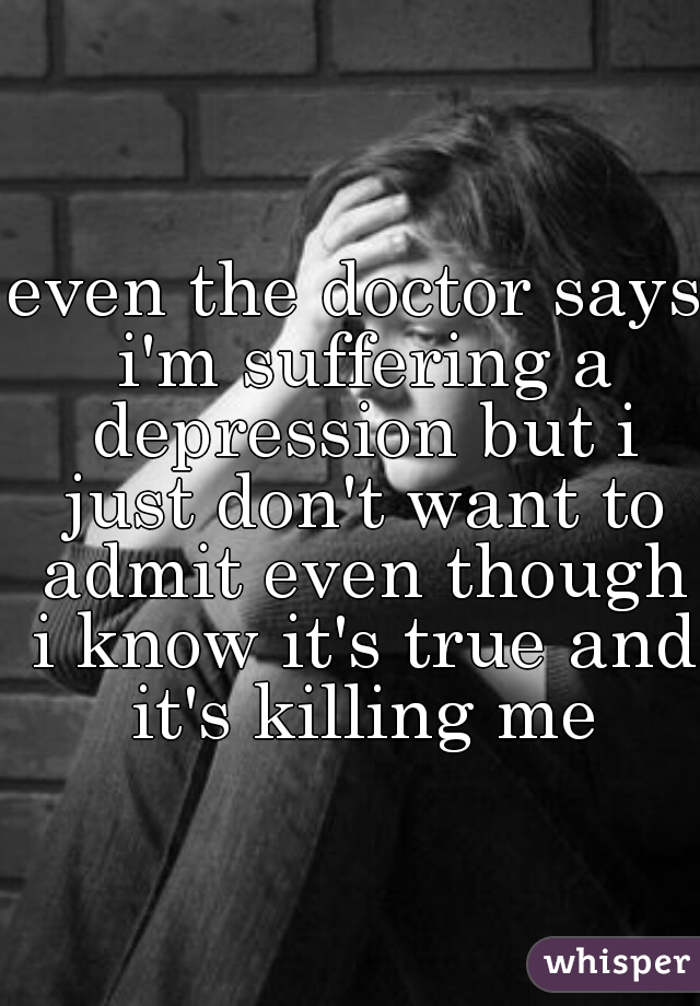 even the doctor says i'm suffering a depression but i just don't want to admit even though i know it's true and it's killing me