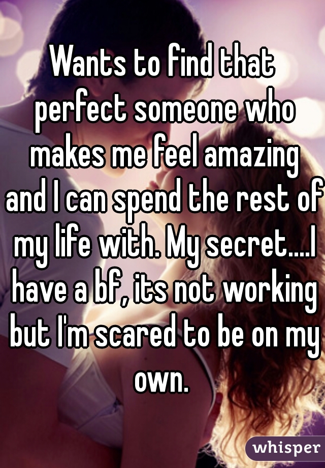 Wants to find that perfect someone who makes me feel amazing and I can spend the rest of my life with. My secret....I have a bf, its not working but I'm scared to be on my own. 