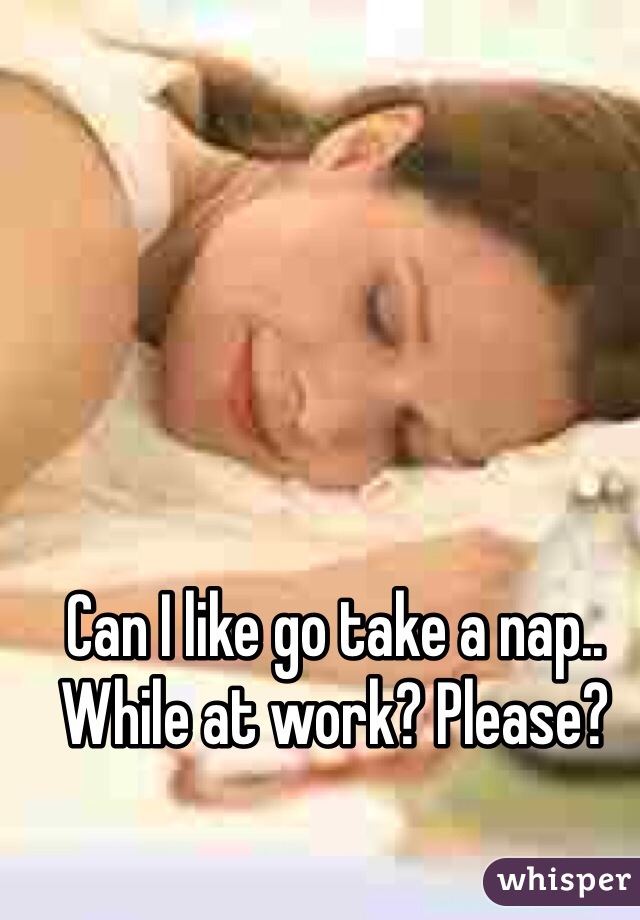 Can I like go take a nap.. While at work? Please? 