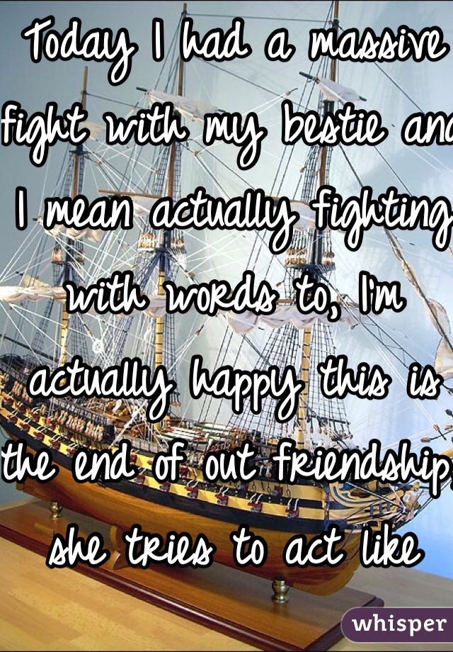 Today I had a massive fight with my bestie and I mean actually fighting with words to, I'm actually happy this is the end of out friendship, she tries to act like she's better than me I'm the smarter one and the prettier one, I think she gets jealous