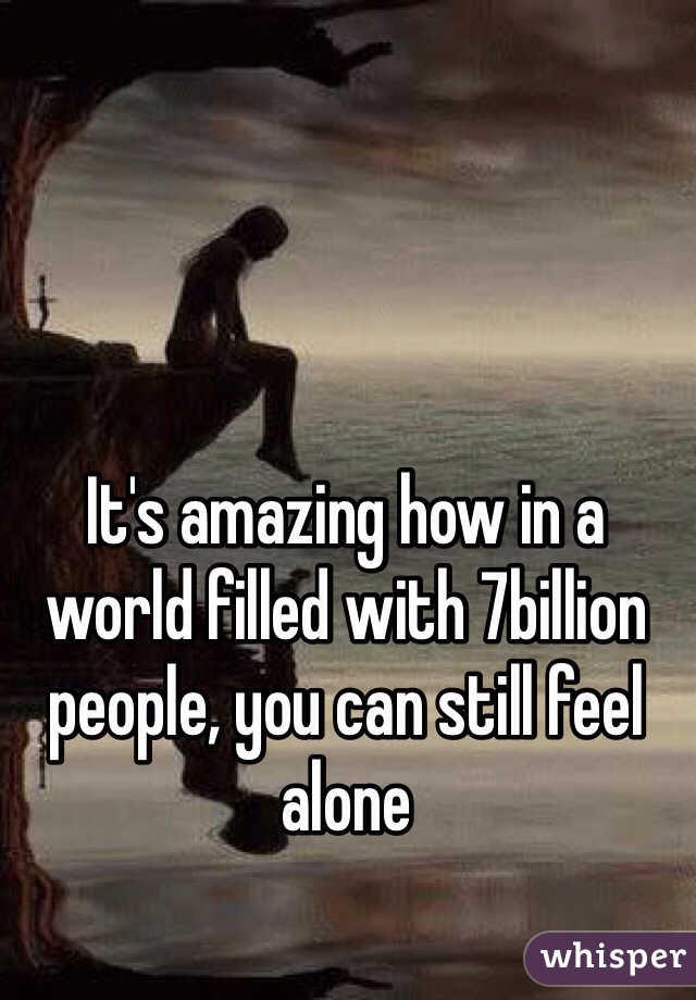 It's amazing how in a world filled with 7billion people, you can still feel alone