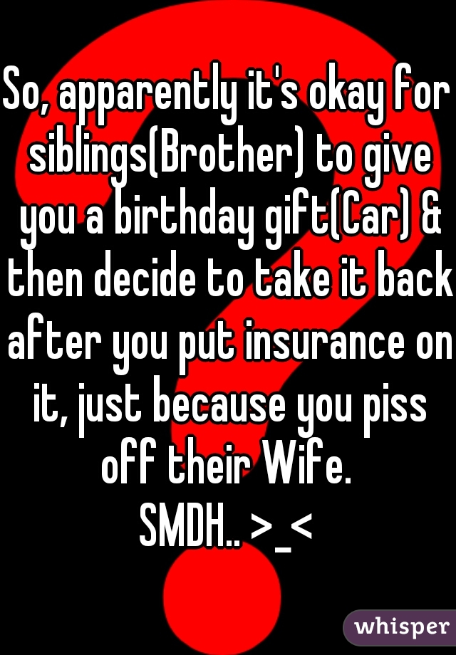 So, apparently it's okay for siblings(Brother) to give you a birthday gift(Car) & then decide to take it back after you put insurance on it, just because you piss off their Wife. 
SMDH.. >_<