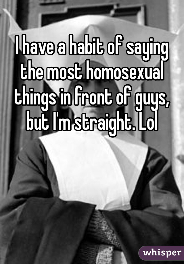 I have a habit of saying the most homosexual things in front of guys, but I'm straight. Lol