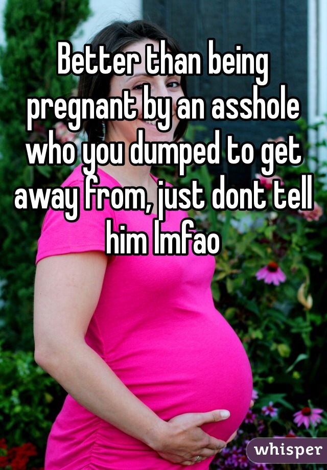 Better than being pregnant by an asshole who you dumped to get away from, just dont tell him lmfao 