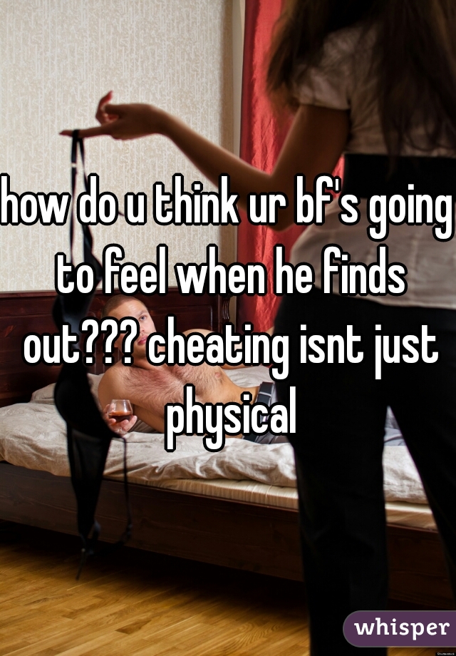 how do u think ur bf's going to feel when he finds out??? cheating isnt just physical