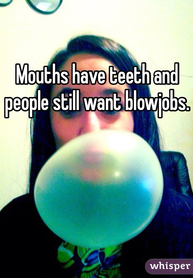 Mouths have teeth and people still want blowjobs. 