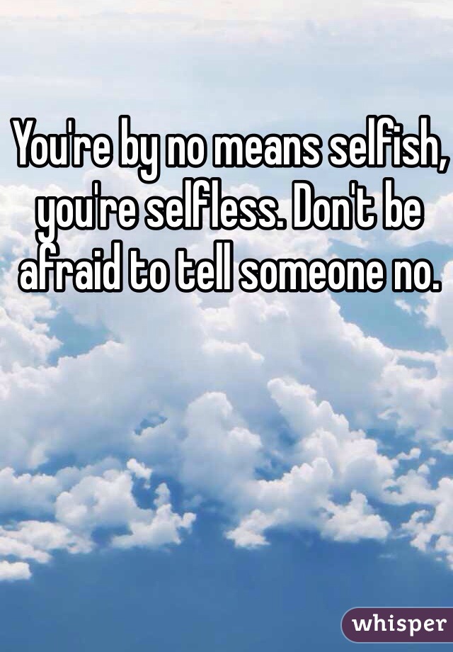 You're by no means selfish, you're selfless. Don't be afraid to tell someone no.