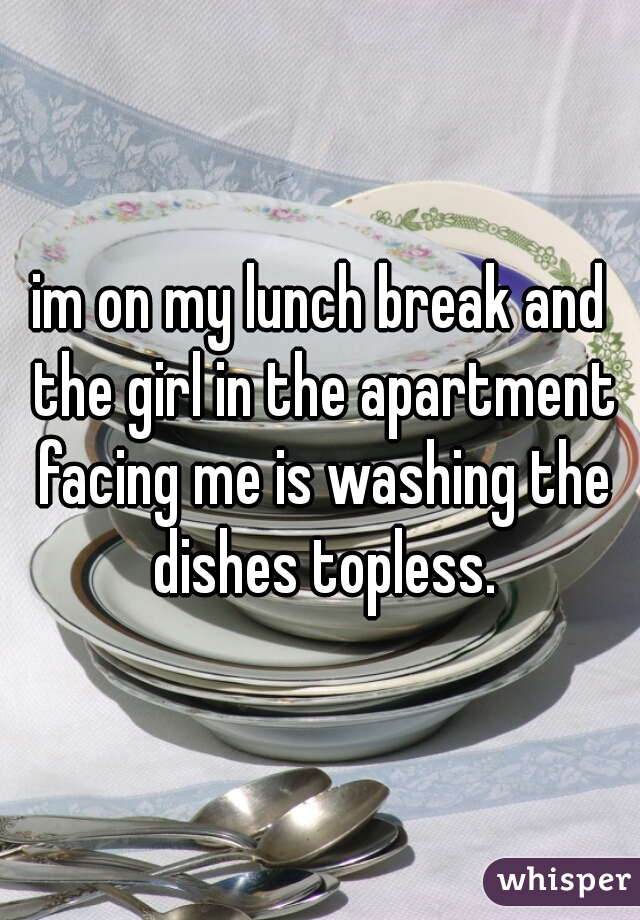 im on my lunch break and the girl in the apartment facing me is washing the dishes topless.