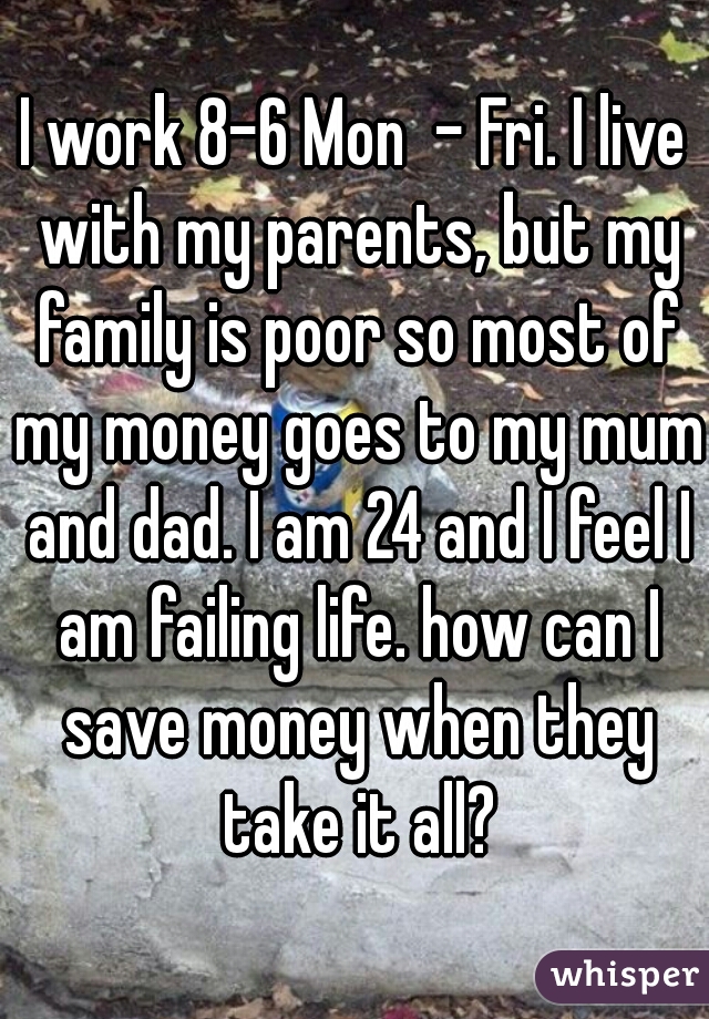 I work 8-6 Mon  - Fri. I live with my parents, but my family is poor so most of my money goes to my mum and dad. I am 24 and I feel I am failing life. how can I save money when they take it all?