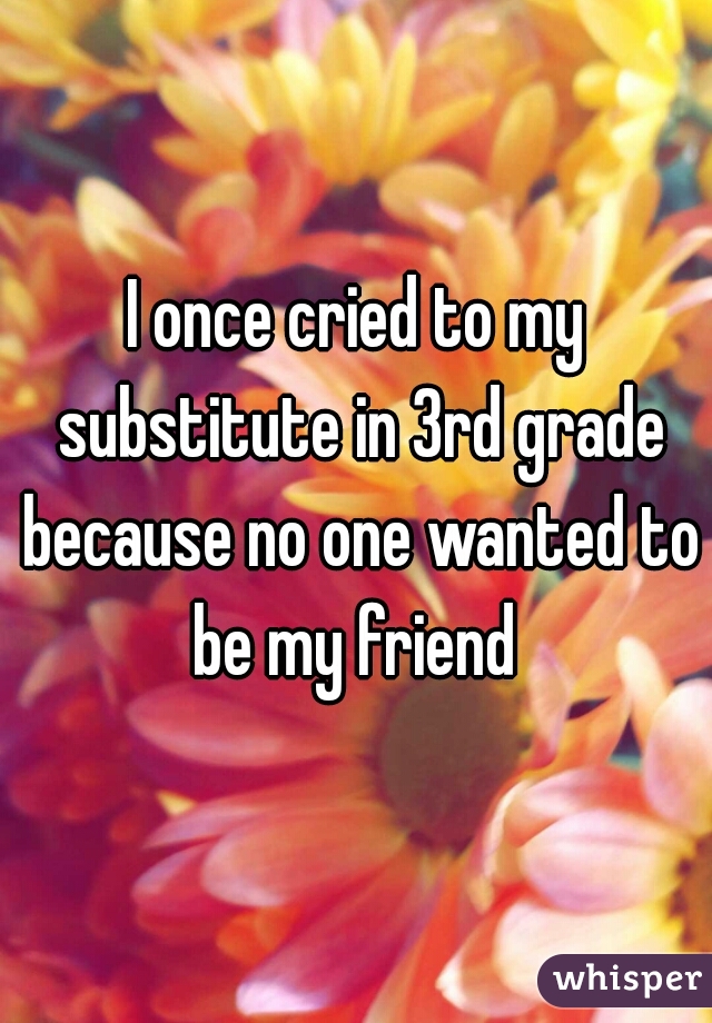 I once cried to my substitute in 3rd grade because no one wanted to be my friend 