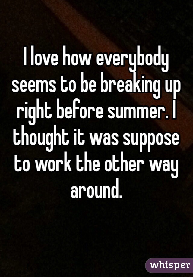 I love how everybody seems to be breaking up right before summer. I thought it was suppose to work the other way around.