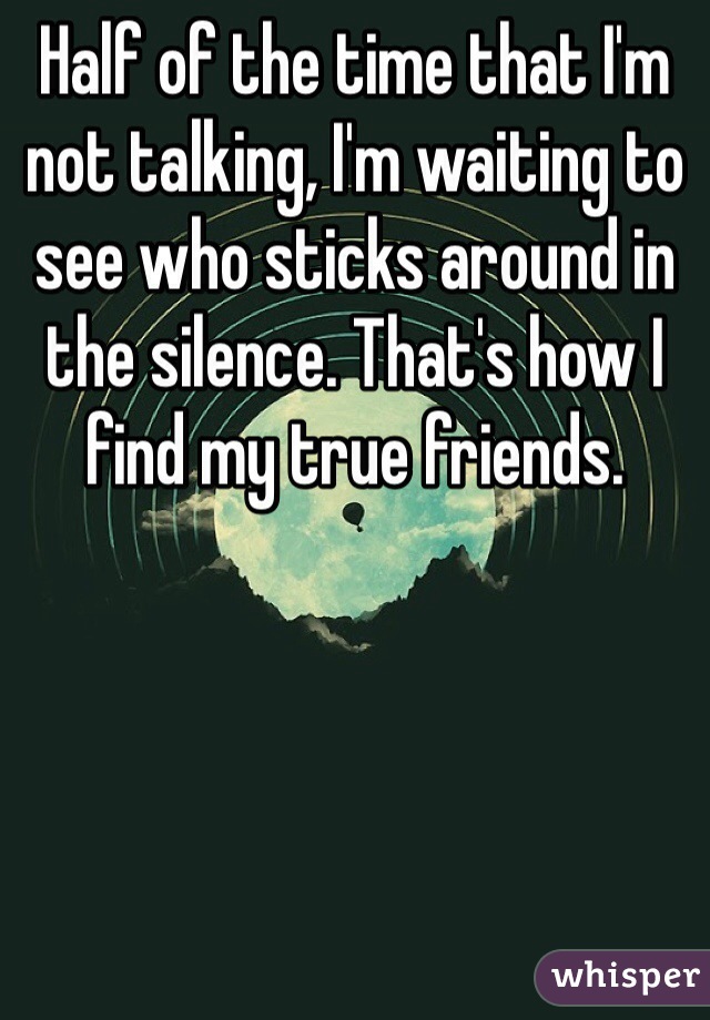 Half of the time that I'm not talking, I'm waiting to see who sticks around in the silence. That's how I find my true friends.