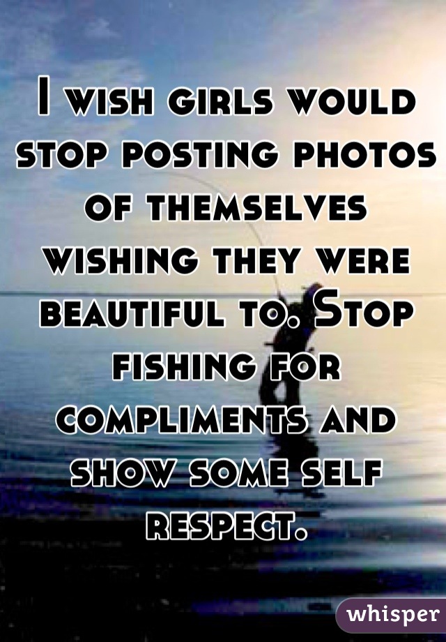 I wish girls would stop posting photos of themselves wishing they were beautiful to. Stop fishing for compliments and show some self respect.