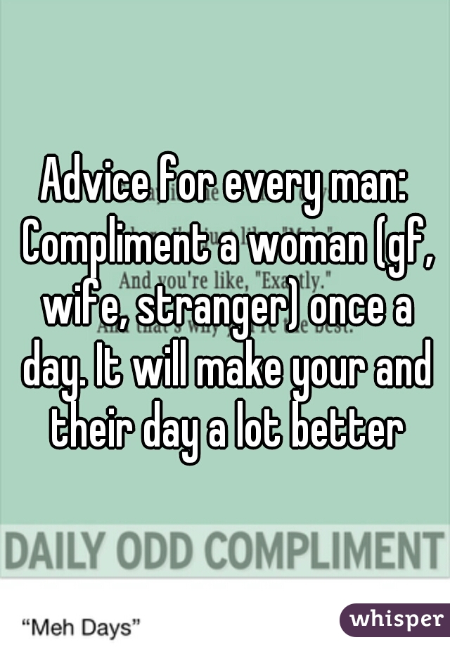 Advice for every man: Compliment a woman (gf, wife, stranger) once a day. It will make your and their day a lot better