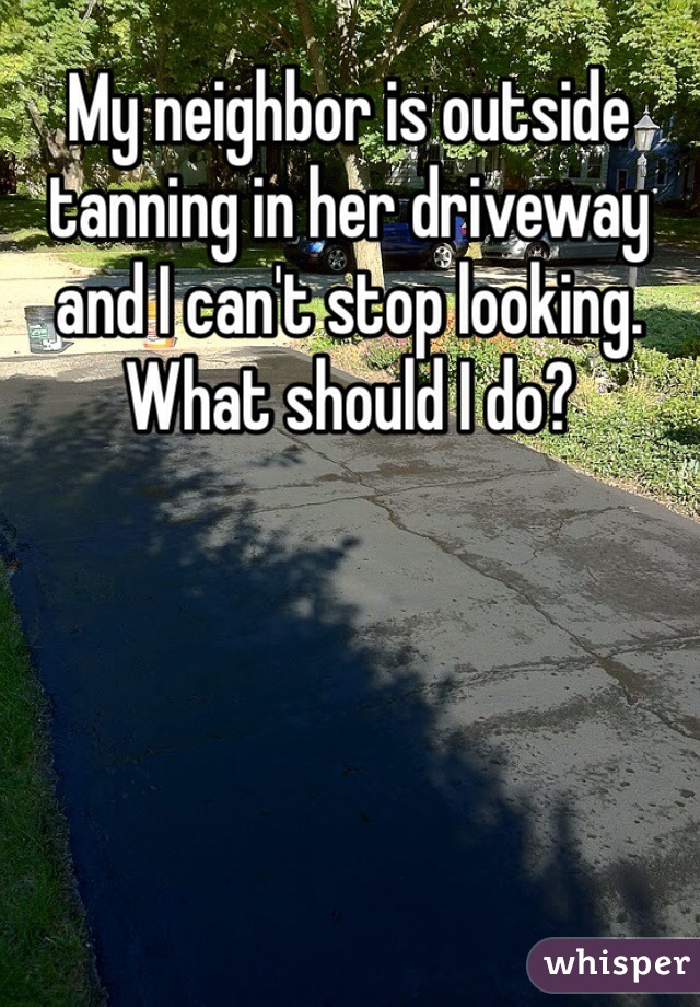 My neighbor is outside tanning in her driveway and I can't stop looking. What should I do? 