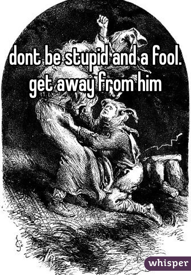 dont be stupid and a fool. get away from him