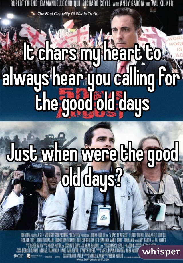 It chars my heart to always hear you calling for the good old days

Just when were the good old days?