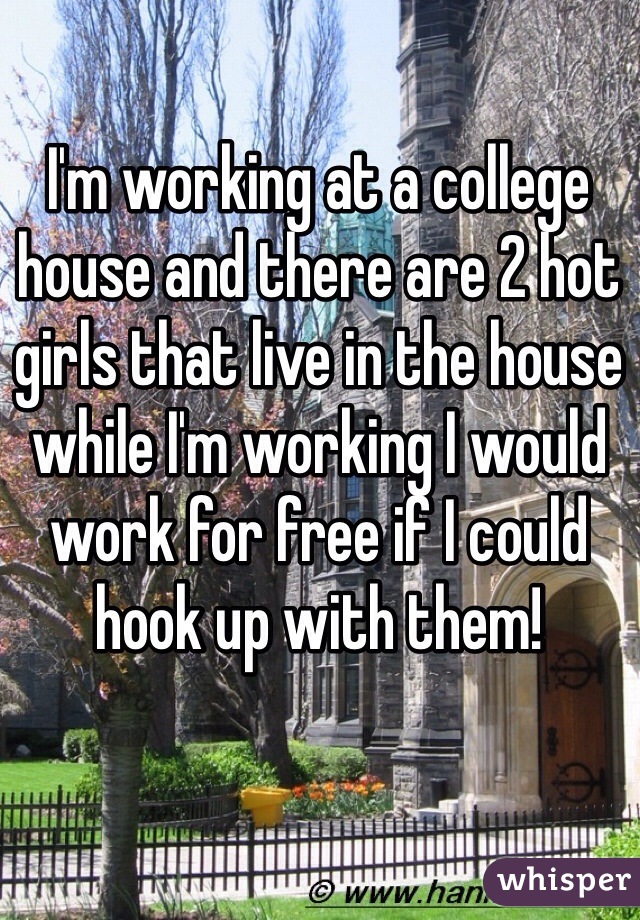 I'm working at a college house and there are 2 hot girls that live in the house while I'm working I would work for free if I could hook up with them!