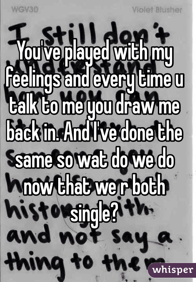 You've played with my feelings and every time u talk to me you draw me back in. And I've done the same so wat do we do now that we r both single?