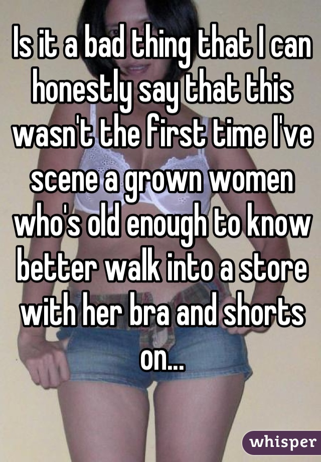 Is it a bad thing that I can honestly say that this wasn't the first time I've scene a grown women who's old enough to know better walk into a store with her bra and shorts on...