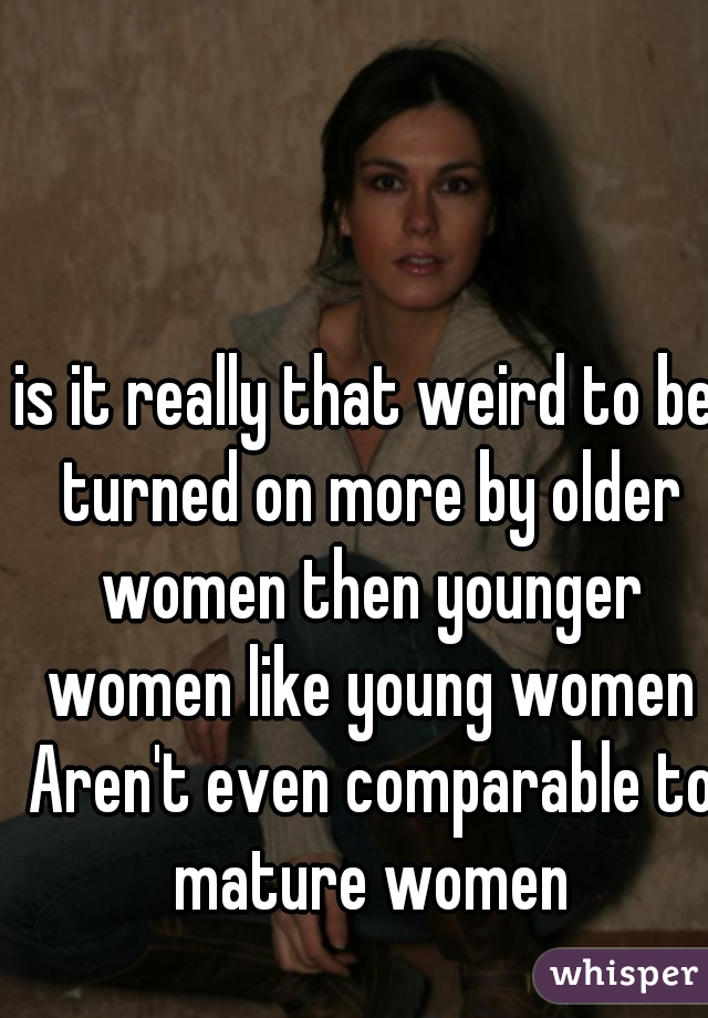 is it really that weird to be turned on more by older women then younger women like young women Aren't even comparable to mature women