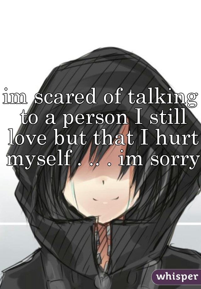 im scared of talking to a person I still love but that I hurt myself . .. . im sorry  