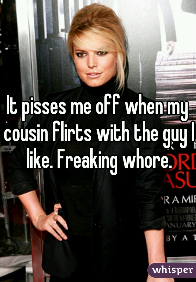 It pisses me off when my cousin flirts with the guy I like. Freaking whore.