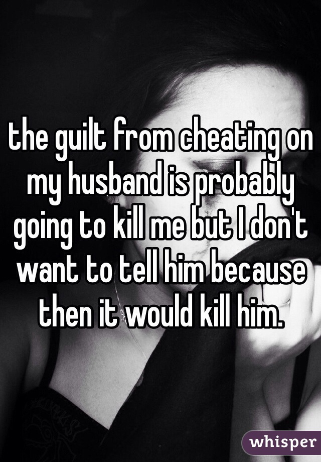 the guilt from cheating on my husband is probably going to kill me but I don't want to tell him because then it would kill him. 