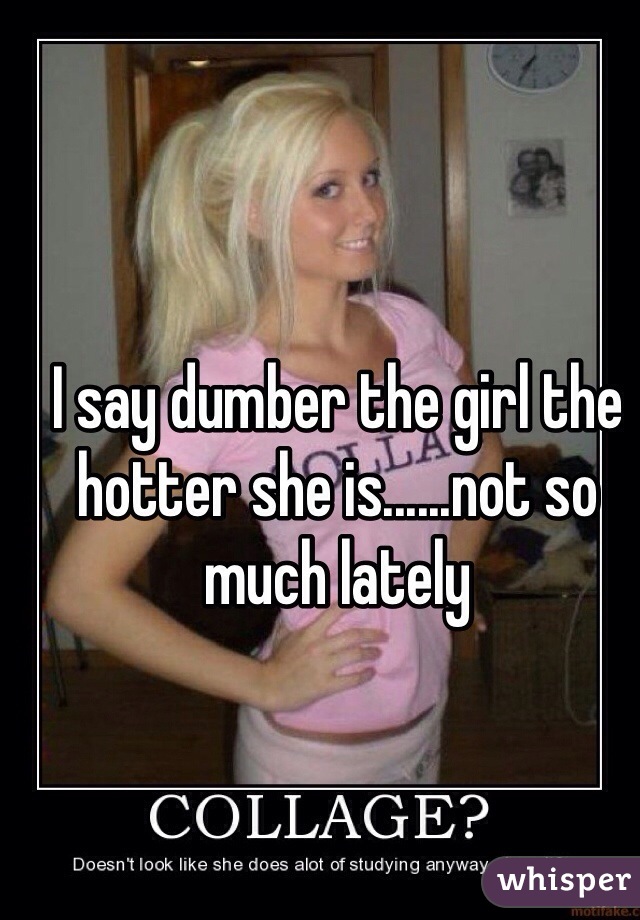 I say dumber the girl the hotter she is......not so much lately