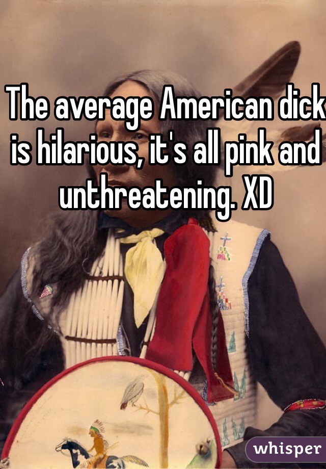 The average American dick is hilarious, it's all pink and unthreatening. XD