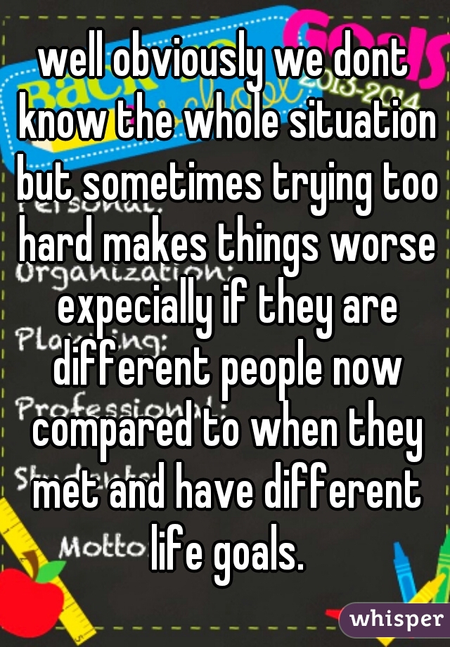 well obviously we dont know the whole situation but sometimes trying too hard makes things worse expecially if they are different people now compared to when they met and have different life goals.