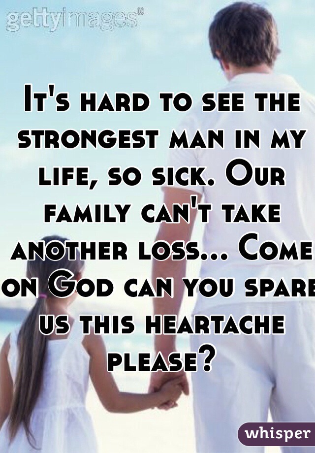 It's hard to see the strongest man in my life, so sick. Our family can't take another loss... Come on God can you spare us this heartache please?