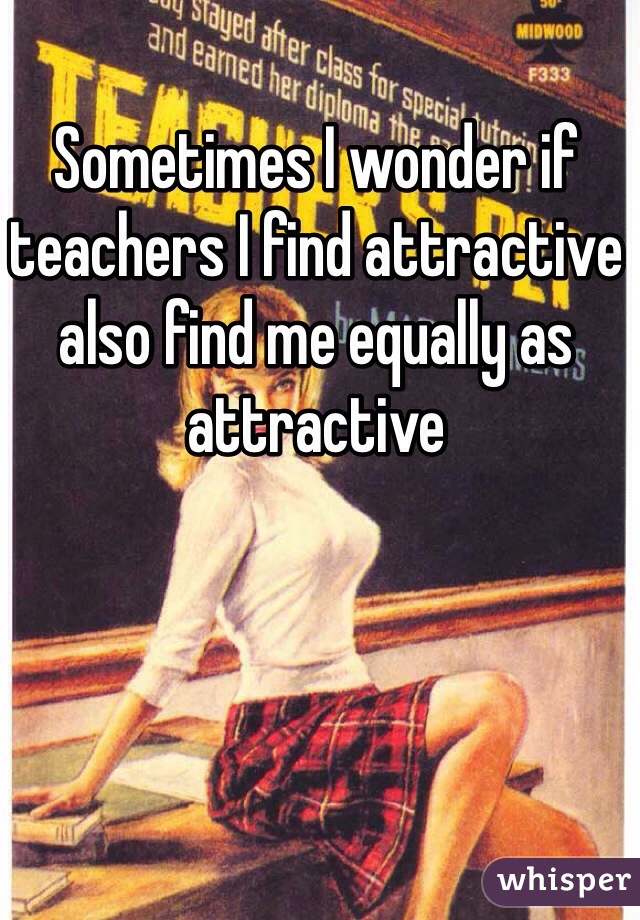 Sometimes I wonder if teachers I find attractive also find me equally as attractive 