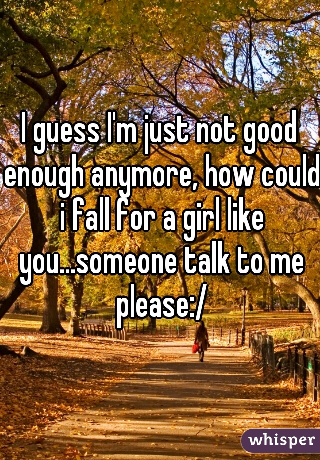 I guess I'm just not good enough anymore, how could i fall for a girl like you...someone talk to me please:/