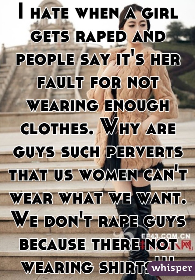 I hate when a girl gets raped and people say it's her fault for not wearing enough clothes. Why are guys such perverts that us women can't wear what we want. We don't rape guys because there not wearing shirts!!!