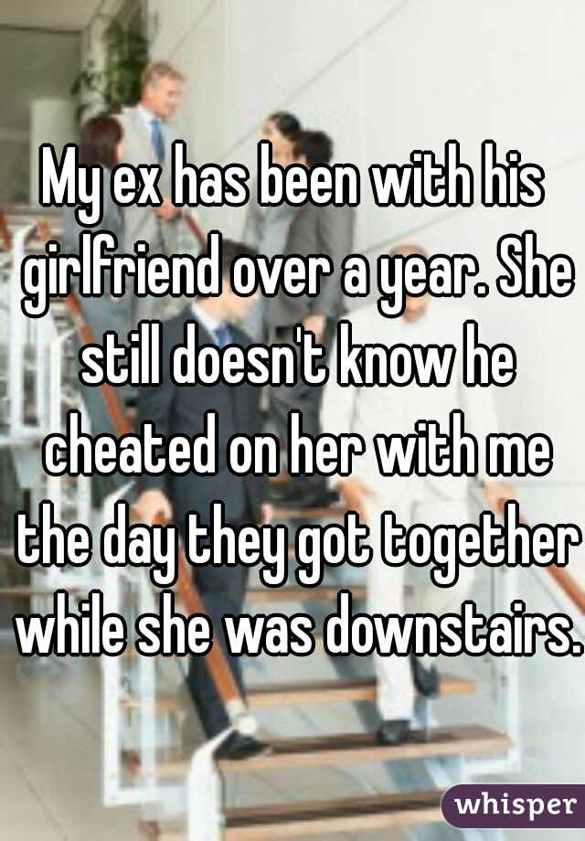 My ex has been with his girlfriend over a year. She still doesn't know he cheated on her with me the day they got together while she was downstairs.  